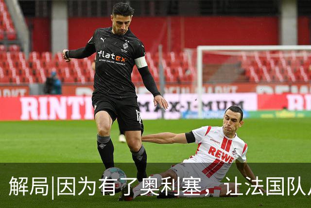 解局|因为有了奥利塞，让法国队从迷失欧洲杯到闪耀世界杯
