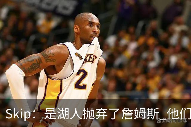 Skip：是湖人抛弃了詹姆斯 他们受够了他在洛杉矶的失败